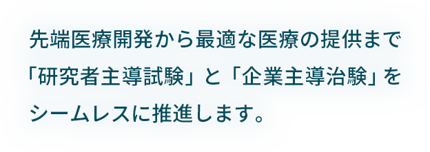 先端医療開発から最適な医療の提供まで「研究者主導試験」と「企業主導治験」をシームレスに支援しています。